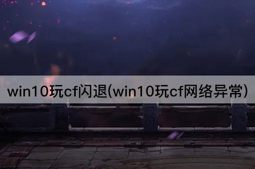 win10玩cf闪退(win10玩cf网络异常)