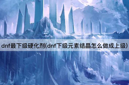 dnf最下级硬化剂(dnf下级元素结晶怎么做成上级)